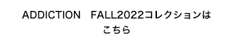 〝ADDICTION　FALL2022コレクションはこちら