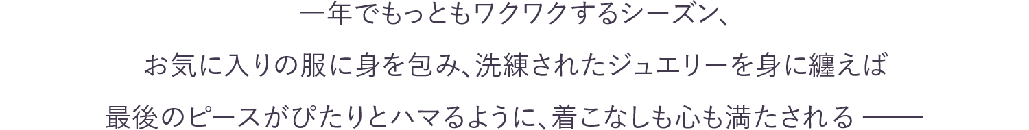 一年でもっともワクワクするシーズン、お気に入りの服に身を包み、洗練されたジュエリーを身に纏えば最後のピースがぴたりとハマるように、着こなしも心も満たされるーーー