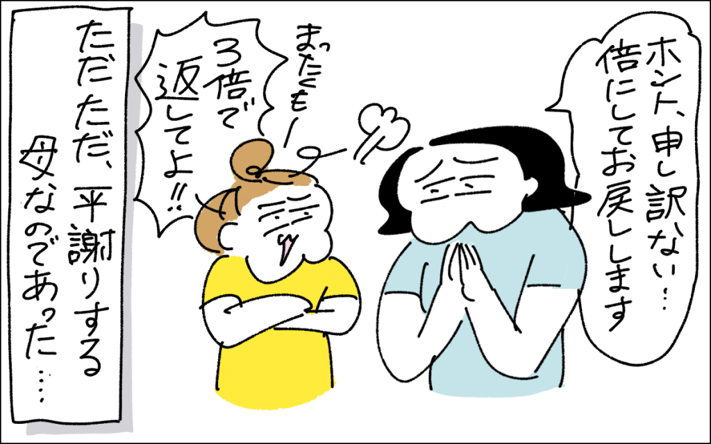 5コマ目。倍にして返すと謝るママと、ブチ切れながら3倍にして返してよ！！という娘。ただただ平謝りする母なのであった、というオチ