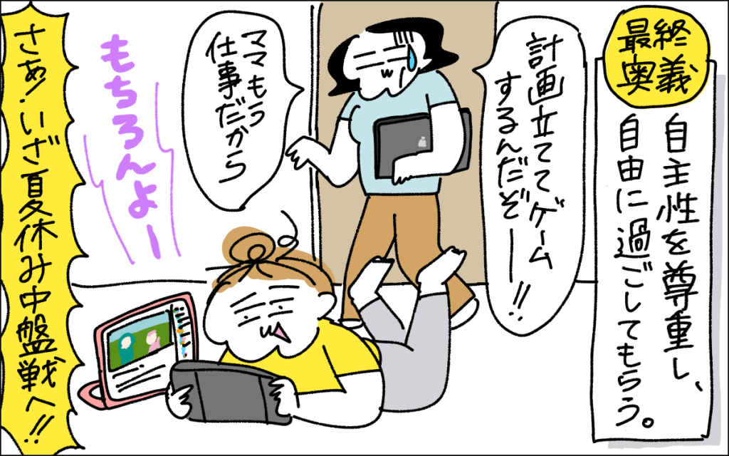5コマ目。最終奥義として、自主性を尊重して過ごしてもらう方法。ゲームする娘に、ママもう仕事だから、計画を立ててゲームしなさいよと声をかけるママ。夏休みも中盤戦へ!